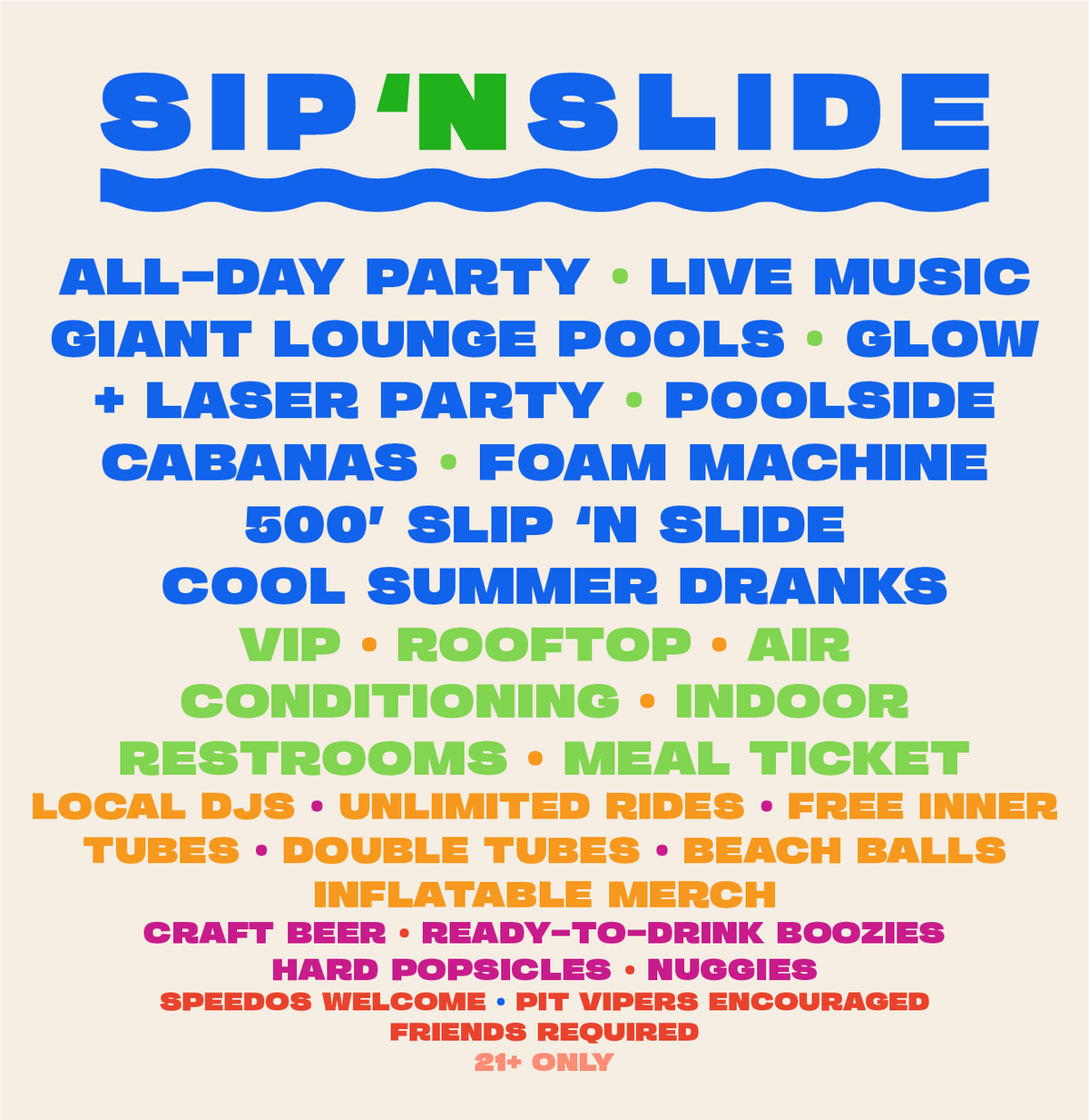 All-Day Party. Live Music. Giant Lounge Pools. Night Glow + Laser Party. Poolside Cabanas. Foam Machine. 500 ft. Slip N Slide. Cool Summer Dranks. 21+ Only. VIP. Rooftop. Air Conditioning. Indoor Restrooms. Meal Ticket. Unlimited Slide Rides. Free Inner Tubes. Double Tubes. Beach Balls. Local DJs. Inflatable Merch. Craft Beer. Ready-to-Drink Boozies. Hard Popsicles. Nuggies. Speedos welcome. Pit Vipers encouraged. Friends required.